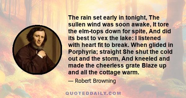 The rain set early in tonight, The sullen wind was soon awake, It tore the elm-tops down for spite, And did its best to vex the lake: I listened with heart fit to break. When glided in Porphyria; straight She shut the