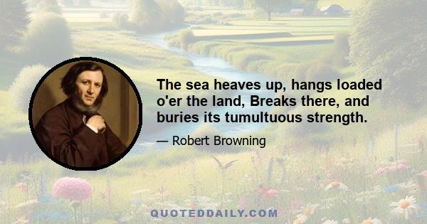 The sea heaves up, hangs loaded o'er the land, Breaks there, and buries its tumultuous strength.