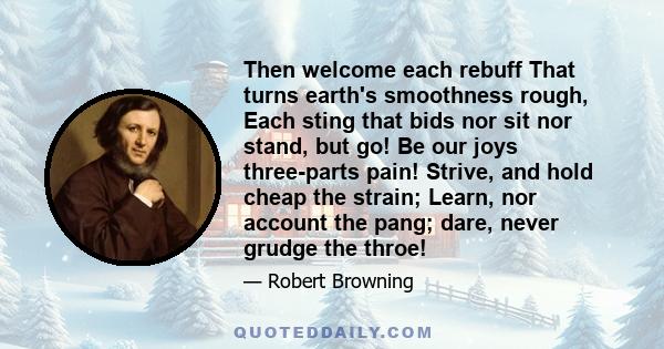 Then welcome each rebuff That turns earth's smoothness rough, Each sting that bids nor sit nor stand, but go! Be our joys three-parts pain! Strive, and hold cheap the strain; Learn, nor account the pang; dare, never