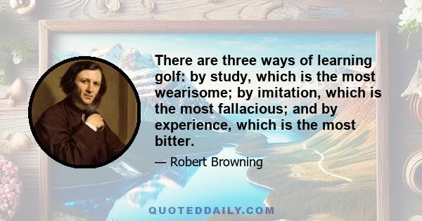 There are three ways of learning golf: by study, which is the most wearisome; by imitation, which is the most fallacious; and by experience, which is the most bitter.