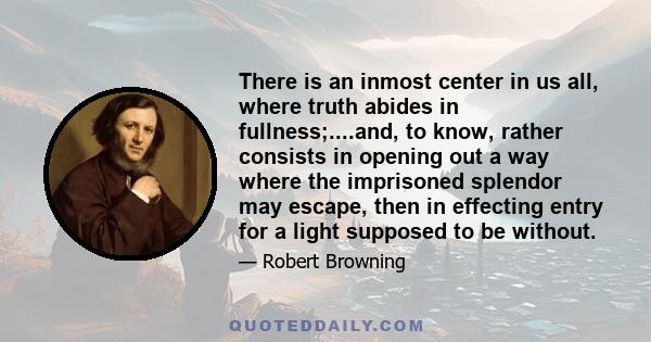 There is an inmost center in us all, where truth abides in fullness;....and, to know, rather consists in opening out a way where the imprisoned splendor may escape, then in effecting entry for a light supposed to be