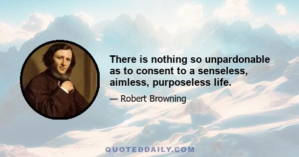 There is nothing so unpardonable as to consent to a senseless, aimless, purposeless life.