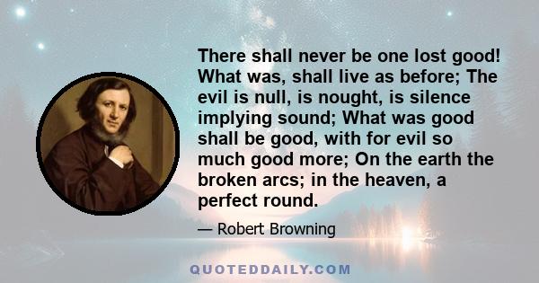 There shall never be one lost good! What was, shall live as before; The evil is null, is nought, is silence implying sound; What was good shall be good, with for evil so much good more; On the earth the broken arcs; in