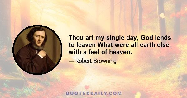 Thou art my single day, God lends to leaven What were all earth else, with a feel of heaven.