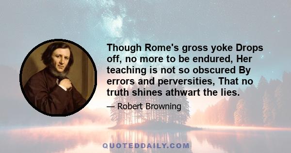 Though Rome's gross yoke Drops off, no more to be endured, Her teaching is not so obscured By errors and perversities, That no truth shines athwart the lies.