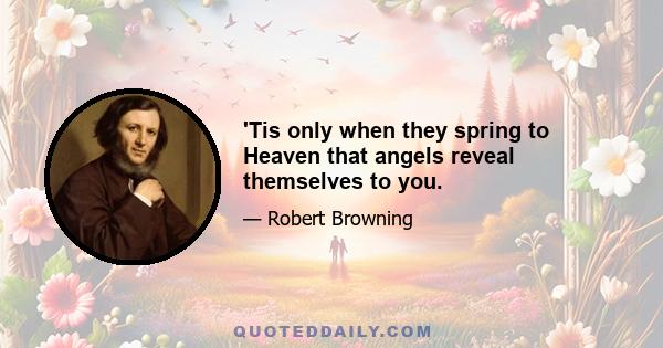 'Tis only when they spring to Heaven that angels reveal themselves to you.