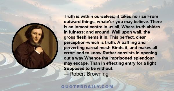 Truth is within ourselves; it takes no rise From outward things, whate'er you may believe. There is an inmost centre in us all, Where truth abides in fulness; and around, Wall upon wall, the gross flesh hems it in, This 