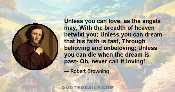 Unless you can love, as the angels may, With the breadth of heaven betwixt you; Unless you can dream that his faith is fast, Through behoving and unbeloving; Unless you can die when the dream is past- Oh, never call it