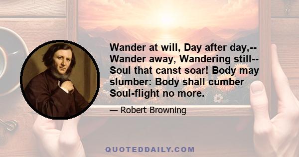 Wander at will, Day after day,-- Wander away, Wandering still-- Soul that canst soar! Body may slumber: Body shall cumber Soul-flight no more.