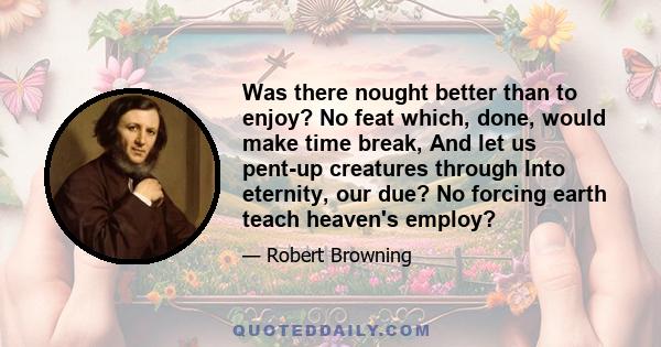 Was there nought better than to enjoy? No feat which, done, would make time break, And let us pent-up creatures through Into eternity, our due? No forcing earth teach heaven's employ?