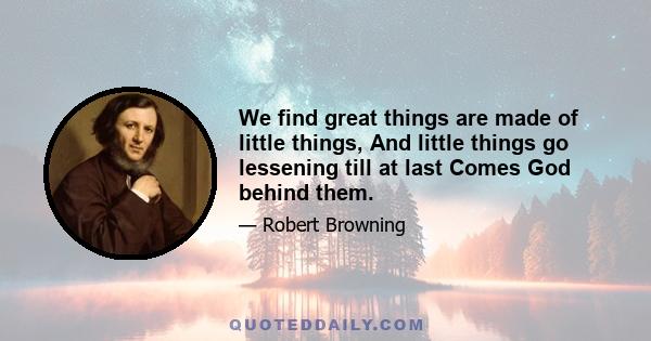 We find great things are made of little things, And little things go lessening till at last Comes God behind them.