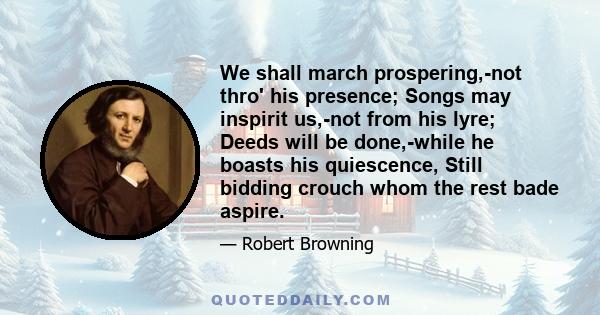 We shall march prospering,-not thro' his presence; Songs may inspirit us,-not from his lyre; Deeds will be done,-while he boasts his quiescence, Still bidding crouch whom the rest bade aspire.