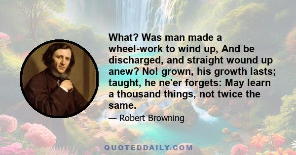 What? Was man made a wheel-work to wind up, And be discharged, and straight wound up anew? No! grown, his growth lasts; taught, he ne'er forgets: May learn a thousand things, not twice the same.