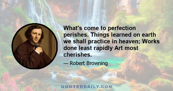 What's come to perfection perishes. Things learned on earth we shall practice in heaven; Works done least rapidly Art most cherishes.