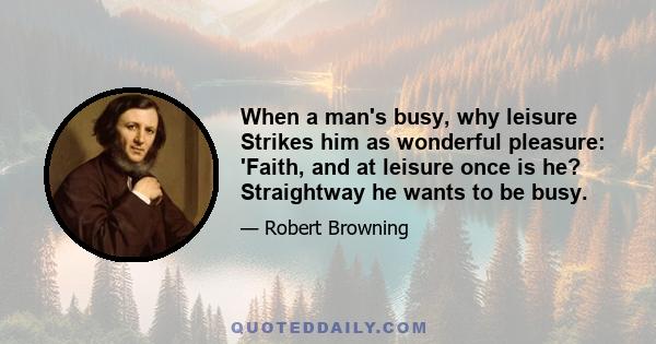 When a man's busy, why leisure Strikes him as wonderful pleasure: 'Faith, and at leisure once is he? Straightway he wants to be busy.