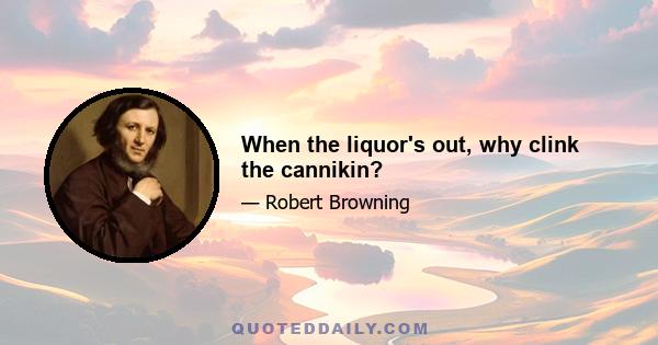 When the liquor's out, why clink the cannikin?