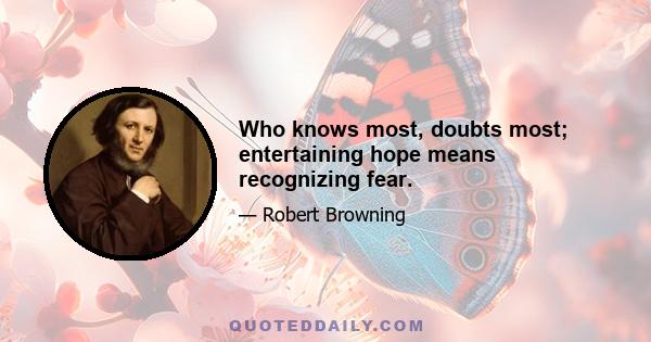 Who knows most, doubts most; entertaining hope means recognizing fear.