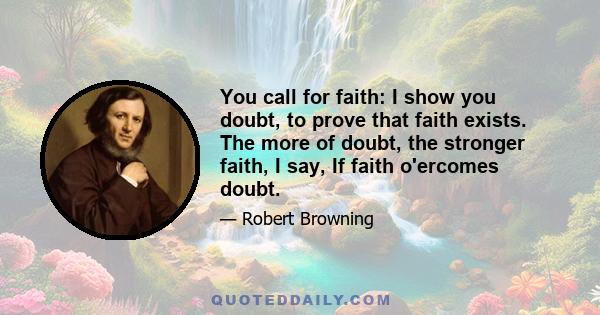 You call for faith: I show you doubt, to prove that faith exists. The more of doubt, the stronger faith, I say, If faith o'ercomes doubt.