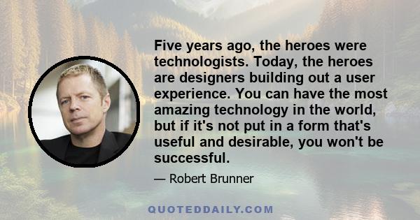 Five years ago, the heroes were technologists. Today, the heroes are designers building out a user experience. You can have the most amazing technology in the world, but if it's not put in a form that's useful and