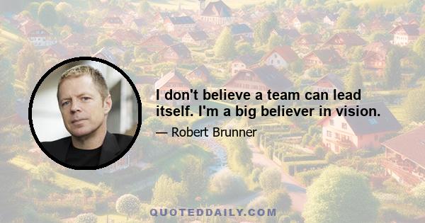 I don't believe a team can lead itself. I'm a big believer in vision.