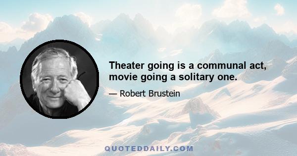 Theater going is a communal act, movie going a solitary one.