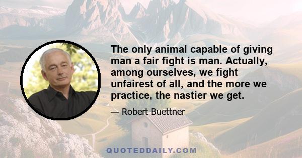 The only animal capable of giving man a fair fight is man. Actually, among ourselves, we fight unfairest of all, and the more we practice, the nastier we get.