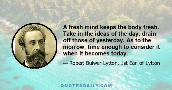 A fresh mind keeps the body fresh. Take in the ideas of the day, drain off those of yesterday. As to the morrow, time enough to consider it when it becomes today.