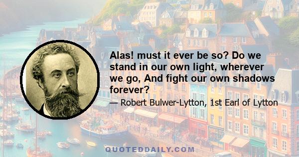 Alas! must it ever be so? Do we stand in our own light, wherever we go, And fight our own shadows forever?