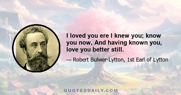 I loved you ere I knew you; know you now, And having known you, love you better still.