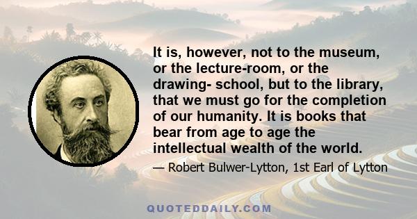 It is, however, not to the museum, or the lecture-room, or the drawing- school, but to the library, that we must go for the completion of our humanity. It is books that bear from age to age the intellectual wealth of