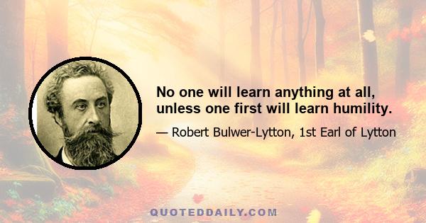 No one will learn anything at all, unless one first will learn humility.