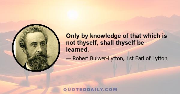 Only by knowledge of that which is not thyself, shall thyself be learned.