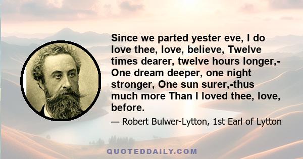 Since we parted yester eve, I do love thee, love, believe, Twelve times dearer, twelve hours longer,- One dream deeper, one night stronger, One sun surer,-thus much more Than I loved thee, love, before.