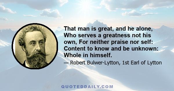 That man is great, and he alone, Who serves a greatness not his own, For neither praise nor self: Content to know and be unknown: Whole in himself.