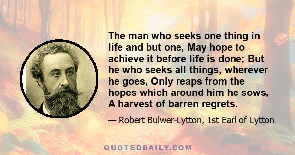 The man who seeks one thing in life and but one, May hope to achieve it before life is done; But he who seeks all things, wherever he goes, Only reaps from the hopes which around him he sows, A harvest of barren regrets.