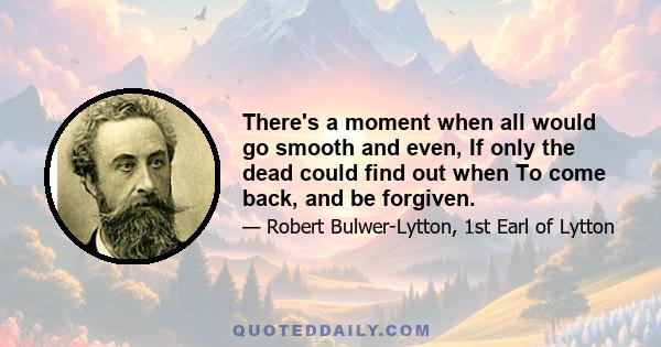 There's a moment when all would go smooth and even, If only the dead could find out when To come back, and be forgiven.