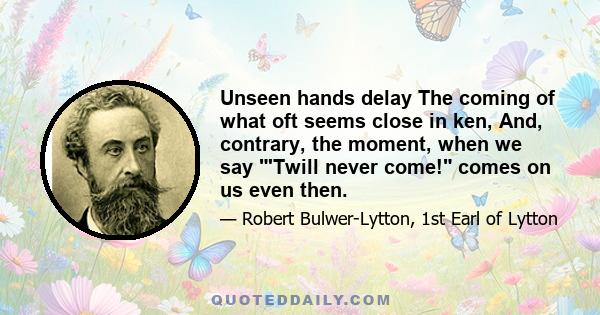 Unseen hands delay The coming of what oft seems close in ken, And, contrary, the moment, when we say 'Twill never come! comes on us even then.