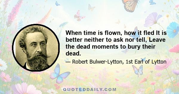 When time is flown, how it fled It is better neither to ask nor tell, Leave the dead moments to bury their dead.