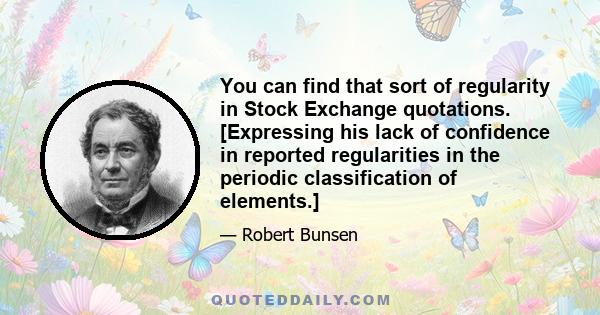 You can find that sort of regularity in Stock Exchange quotations. [Expressing his lack of confidence in reported regularities in the periodic classification of elements.]