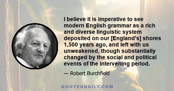 I believe it is imperative to see modern English grammar as a rich and diverse linguistic system deposited on our [England's] shores 1,500 years ago, and left with us unweakened, though substantially changed by the