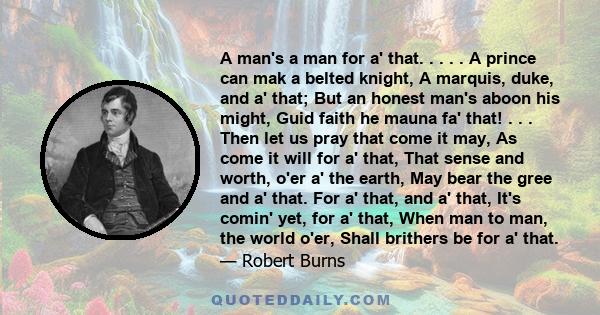 A man's a man for a' that. . . . . A prince can mak a belted knight, A marquis, duke, and a' that; But an honest man's aboon his might, Guid faith he mauna fa' that! . . . Then let us pray that come it may, As come it