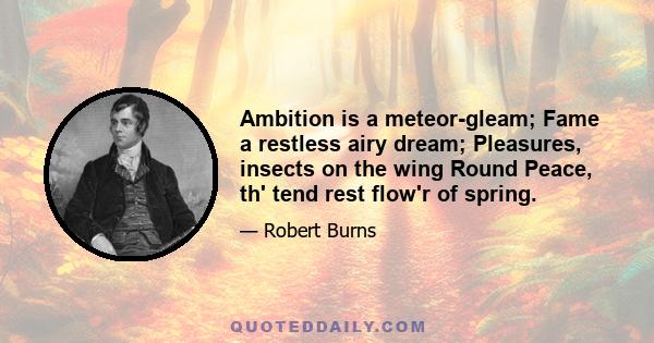 Ambition is a meteor-gleam; Fame a restless airy dream; Pleasures, insects on the wing Round Peace, th' tend rest flow'r of spring.