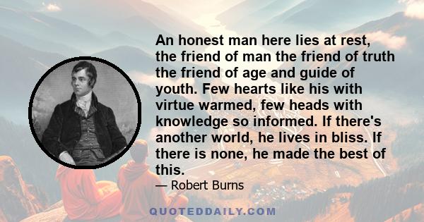 An honest man here lies at rest, the friend of man the friend of truth the friend of age and guide of youth. Few hearts like his with virtue warmed, few heads with knowledge so informed. If there's another world, he