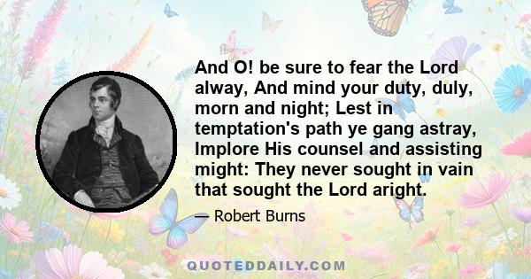 And O! be sure to fear the Lord alway, And mind your duty, duly, morn and night; Lest in temptation's path ye gang astray, Implore His counsel and assisting might: They never sought in vain that sought the Lord aright.