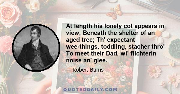 At length his lonely cot appears in view, Beneath the shelter of an aged tree; Th' expectant wee-things, toddling, stacher thro' To meet their Dad, wi' flichterin noise an' glee.