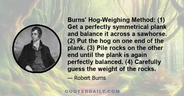 Burns' Hog-Weighing Method: (1) Get a perfectly symmetrical plank and balance it across a sawhorse. (2) Put the hog on one end of the plank. (3) Pile rocks on the other end until the plank is again perfectly balanced.