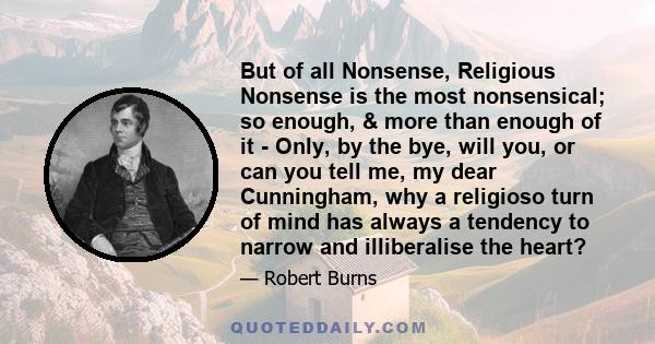 But of all Nonsense, Religious Nonsense is the most nonsensical; so enough, & more than enough of it - Only, by the bye, will you, or can you tell me, my dear Cunningham, why a religioso turn of mind has always a