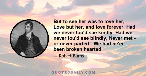 But to see her was to love her, Love but her, and love forever. Had we never lou'd sae kindly, Had we never lou'd sae blindly, Never met - or never parted - We had ne'er been broken hearted