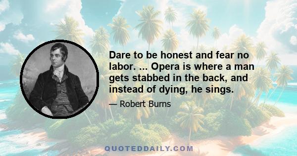 Dare to be honest and fear no labor. ... Opera is where a man gets stabbed in the back, and instead of dying, he sings.