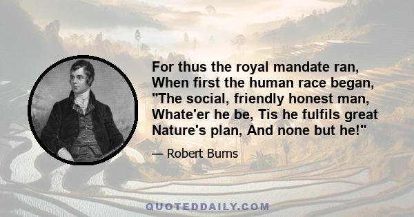 For thus the royal mandate ran, When first the human race began, The social, friendly honest man, Whate'er he be, Tis he fulfils great Nature's plan, And none but he!